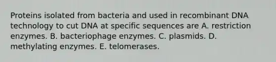 Proteins isolated from bacteria and used in recombinant DNA technology to cut DNA at specific sequences are A. restriction enzymes. B. bacteriophage enzymes. C. plasmids. D. methylating enzymes. E. telomerases.