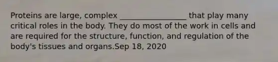 Proteins are large, complex _________________ that play many critical roles in the body. They do most of the work in cells and are required for the structure, function, and regulation of the body's tissues and organs.Sep 18, 2020