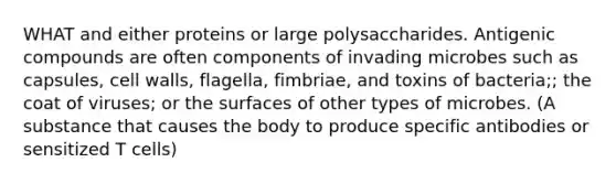 WHAT and either proteins or large polysaccharides. Antigenic compounds are often components of invading microbes such as capsules, cell walls, flagella, fimbriae, and toxins of bacteria;; the coat of viruses; or the surfaces of other types of microbes. (A substance that causes the body to produce specific antibodies or sensitized T cells)