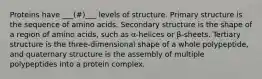 Proteins have ___(#)___ levels of structure. Primary structure is the sequence of amino acids. Secondary structure is the shape of a region of amino acids, such as α-helices or β-sheets. Tertiary structure is the three-dimensional shape of a whole polypeptide, and quaternary structure is the assembly of multiple polypeptides into a protein complex.