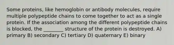 Some proteins, like hemoglobin or antibody molecules, require multiple polypeptide chains to come together to act as a single protein. If the association among the different polypeptide chains is blocked, the ________ structure of the protein is destroyed. A) primary B) secondary C) tertiary D) quaternary E) binary