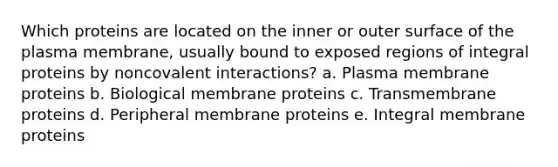 Which proteins are located on the inner or outer surface of the plasma membrane, usually bound to exposed regions of integral proteins by noncovalent interactions? a. Plasma membrane proteins b. Biological membrane proteins c. Transmembrane proteins d. Peripheral membrane proteins e. Integral membrane proteins