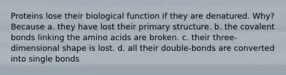 Proteins lose their biological function if they are denatured. Why? Because a. they have lost their primary structure. b. the covalent bonds linking the amino acids are broken. c. their three-dimensional shape is lost. d. all their double-bonds are converted into single bonds