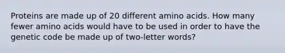 Proteins are made up of 20 different amino acids. How many fewer amino acids would have to be used in order to have the genetic code be made up of two-letter words?