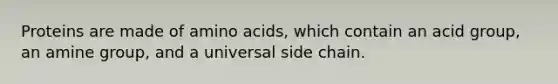 Proteins are made of amino acids, which contain an acid group, an amine group, and a universal side chain.