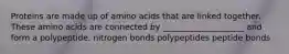 Proteins are made up of amino acids that are linked together. These amino acids are connected by ____________________ and form a polypeptide. nitrogen bonds polypeptides peptide bonds