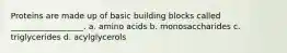 Proteins are made up of basic building blocks called __________________. a. amino acids b. monosaccharides c. triglycerides d. acylglycerols