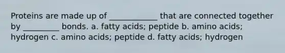 Proteins are made up of ____________ that are connected together by _________ bonds. a. fatty acids; peptide b. amino acids; hydrogen c. amino acids; peptide d. fatty acids; hydrogen