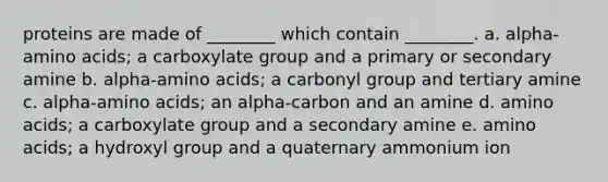 proteins are made of ________ which contain ________. a. alpha-amino acids; a carboxylate group and a primary or secondary amine b. alpha-amino acids; a carbonyl group and tertiary amine c. alpha-amino acids; an alpha-carbon and an amine d. amino acids; a carboxylate group and a secondary amine e. amino acids; a hydroxyl group and a quaternary ammonium ion