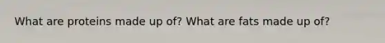 What are proteins made up of? What are fats made up of?