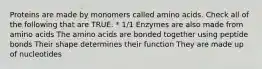 Proteins are made by monomers called amino acids. Check all of the following that are TRUE. * 1/1 Enzymes are also made from amino acids The amino acids are bonded together using peptide bonds Their shape determines their function They are made up of nucleotides