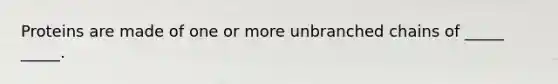 Proteins are made of one or more unbranched chains of _____ _____.