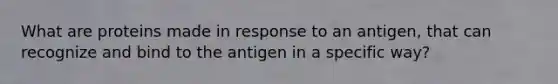 What are proteins made in response to an antigen, that can recognize and bind to the antigen in a specific way?