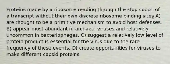 Proteins made by a ribosome reading through the stop codon of a transcript without their own discrete ribosome binding sites A) are thought to be a primitive mechanism to avoid host defenses. B) appear most abundant in archaeal viruses and relatively uncommon in bacteriophages. C) suggest a relatively low level of protein product is essential for the virus due to the rare frequency of these events. D) create opportunities for viruses to make different capsid proteins.