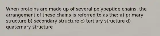 When proteins are made up of several polypeptide chains, the arrangement of these chains is referred to as the: a) primary structure b) secondary structure c) tertiary structure d) quaternary structure