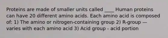 Proteins are made of smaller units called ____ Human proteins can have 20 different amino acids. Each amino acid is composed of: 1) The amino or nitrogen-containing group 2) R-group — varies with each amino acid 3) Acid group - acid portion