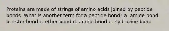 Proteins are made of strings of amino acids joined by peptide bonds. What is another term for a peptide bond? a. amide bond b. ester bond c. ether bond d. amine bond e. hydrazine bond