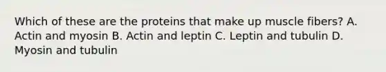 Which of these are the proteins that make up muscle fibers? A. Actin and myosin B. Actin and leptin C. Leptin and tubulin D. Myosin and tubulin