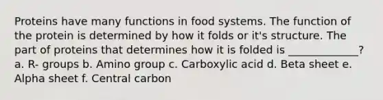 Proteins have many functions in food systems. The function of the protein is determined by how it folds or it's structure. The part of proteins that determines how it is folded is _____________? a. R- groups b. Amino group c. Carboxylic acid d. Beta sheet e. Alpha sheet f. Central carbon