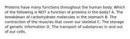 Proteins have many functions throughout the human body. Which of the following is NOT a function of proteins in the body? A. The breakdown of carbohydrate molecules in the stomach B. The contraction of the muscles that cover our skeletal C. The storage of genetic information D. The transport of substances in and out of our cells.