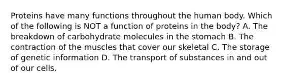 Proteins have many functions throughout the human body. Which of the following is NOT a function of proteins in the body? A. The breakdown of carbohydrate molecules in the stomach B. The contraction of the muscles that cover our skeletal C. The storage of genetic information D. The transport of substances in and out of our cells.