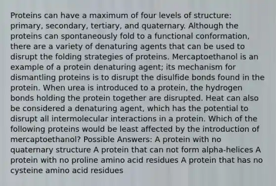 Proteins can have a maximum of four levels of structure: primary, secondary, tertiary, and quaternary. Although the proteins can spontaneously fold to a functional conformation, there are a variety of denaturing agents that can be used to disrupt the folding strategies of proteins. Mercaptoethanol is an example of a protein denaturing agent; its mechanism for dismantling proteins is to disrupt the disulfide bonds found in the protein. When urea is introduced to a protein, the hydrogen bonds holding the protein together are disrupted. Heat can also be considered a denaturing agent, which has the potential to disrupt all intermolecular interactions in a protein. Which of the following proteins would be least affected by the introduction of mercaptoethanol? Possible Answers: A protein with no quaternary structure A protein that can not form alpha-helices A protein with no proline amino acid residues A protein that has no cysteine amino acid residues