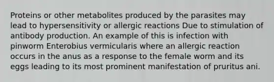 Proteins or other metabolites produced by the parasites may lead to hypersensitivity or allergic reactions Due to stimulation of antibody production. An example of this is infection with pinworm Enterobius vermicularis where an allergic reaction occurs in the anus as a response to the female worm and its eggs leading to its most prominent manifestation of pruritus ani.