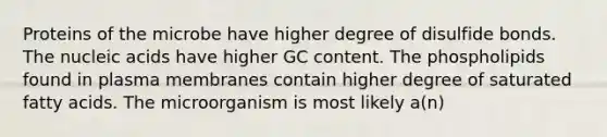 Proteins of the microbe have higher degree of disulfide bonds. The nucleic acids have higher GC content. The phospholipids found in plasma membranes contain higher degree of saturated fatty acids. The microorganism is most likely a(n)