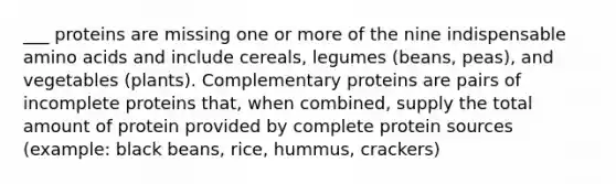 ___ proteins are missing one or more of the nine indispensable amino acids and include cereals, legumes (beans, peas), and vegetables (plants). Complementary proteins are pairs of incomplete proteins that, when combined, supply the total amount of protein provided by complete protein sources (example: black beans, rice, hummus, crackers)