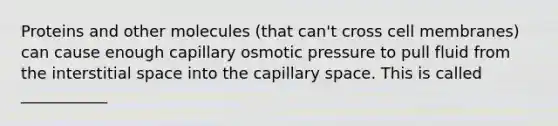 Proteins and other molecules (that can't cross cell membranes) can cause enough capillary osmotic pressure to pull fluid from the interstitial space into the capillary space. This is called ___________