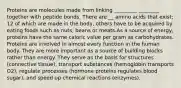 Proteins are molecules made from linking _________ ________ together with peptide bonds. There are __ amino acids that exist; 12 of which are made in the body, others have to be acquired by eating foods such as nuts, beans or meats.As a source of energy, proteins have the same caloric value per gram as carbohydrates. Proteins are involved in almost every function in the human body. They are more important as a source of building blocks rather than energy. They serve as the basis for structures (connective tissue), transport substances (hemoglobin transports O2), regulate processes (hormone proteins regulates blood sugar), and speed up chemical reactions (enzymes).