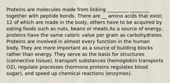 Proteins are molecules made from linking _________ ________ together with peptide bonds. There are __ amino acids that exist; 12 of which are made in the body, others have to be acquired by eating foods such as nuts, beans or meats.As a source of energy, proteins have the same caloric value per gram as carbohydrates. Proteins are involved in almost every function in the human body. They are more important as a source of building blocks rather than energy. They serve as the basis for structures (connective tissue), transport substances (hemoglobin transports O2), regulate processes (hormone proteins regulates blood sugar), and speed up chemical reactions (enzymes).