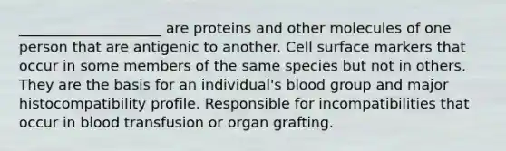 ____________________ are proteins and other molecules of one person that are antigenic to another. Cell surface markers that occur in some members of the same species but not in others. They are the basis for an individual's blood group and major histocompatibility profile. Responsible for incompatibilities that occur in blood transfusion or organ grafting.