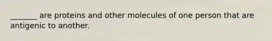 _______ are proteins and other molecules of one person that are antigenic to another.