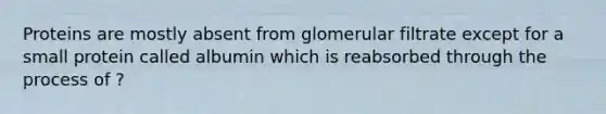 Proteins are mostly absent from glomerular filtrate except for a small protein called albumin which is reabsorbed through the process of ?