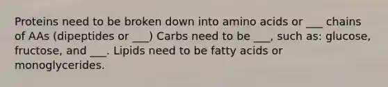 Proteins need to be broken down into amino acids or ___ chains of AAs (dipeptides or ___) Carbs need to be ___, such as: glucose, fructose, and ___. Lipids need to be fatty acids or monoglycerides.