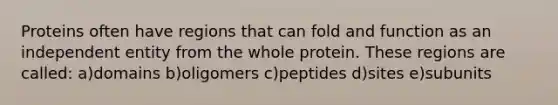 Proteins often have regions that can fold and function as an independent entity from the whole protein. These regions are called: a)domains b)oligomers c)peptides d)sites e)subunits