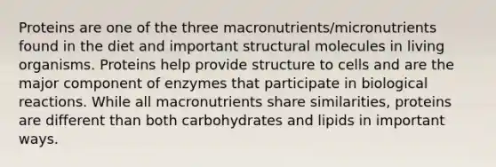 Proteins are one of the three macronutrients/micronutrients found in the diet and important structural molecules in living organisms. Proteins help provide structure to cells and are the major component of enzymes that participate in biological reactions. While all macronutrients share similarities, proteins are different than both carbohydrates and lipids in important ways.