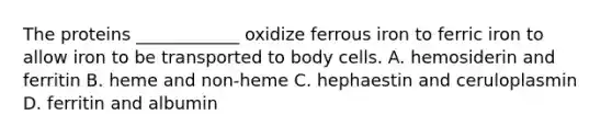 The proteins ____________ oxidize ferrous iron to ferric iron to allow iron to be transported to body cells. A. hemosiderin and ferritin B. heme and non-heme C. hephaestin and ceruloplasmin D. ferritin and albumin