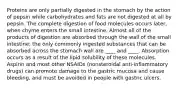 Proteins are only partially digested in the stomach by the action of pepsin while carbohydrates and fats are not digested at all by pepsin. The complete digestion of food molecules occurs later, when chyme enters the small intestine. Almost all of the products of digestion are absorbed through the wall of the small intestine; the only commonly ingested substances that can be absorbed across the stomach wall are ____ and ____. Absorption occurs as a result of the lipid solubility of these molecules. Aspirin and most other NSAIDs (nonsteroidal anti-inflammatory drugs) can promote damage to the gastric mucosa and cause bleeding, and must be avoided in people with gastric ulcers.