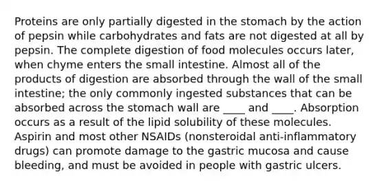 Proteins are only partially digested in the stomach by the action of pepsin while carbohydrates and fats are not digested at all by pepsin. The complete digestion of food molecules occurs later, when chyme enters the small intestine. Almost all of the products of digestion are absorbed through the wall of the small intestine; the only commonly ingested substances that can be absorbed across the stomach wall are ____ and ____. Absorption occurs as a result of the lipid solubility of these molecules. Aspirin and most other NSAIDs (nonsteroidal anti-inflammatory drugs) can promote damage to the gastric mucosa and cause bleeding, and must be avoided in people with gastric ulcers.