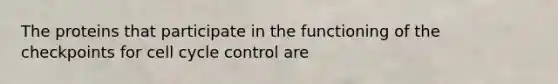 The proteins that participate in the functioning of the checkpoints for cell cycle control are