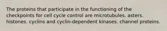 The proteins that participate in the functioning of the checkpoints for cell cycle control are microtubules. asters. histones. cyclins and cyclin-dependent kinases. channel proteins.