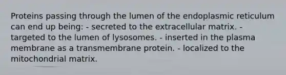 Proteins passing through the lumen of the endoplasmic reticulum can end up being: - secreted to the extracellular matrix. - targeted to the lumen of lysosomes. - inserted in the plasma membrane as a transmembrane protein. - localized to the mitochondrial matrix.