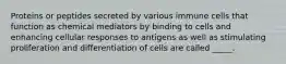 Proteins or peptides secreted by various immune cells that function as chemical mediators by binding to cells and enhancing cellular responses to antigens as well as stimulating proliferation and differentiation of cells are called _____.