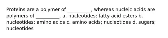 Proteins are a polymer of __________, whereas nucleic acids are polymers of __________. a. nucleotides; fatty acid esters b. nucleotides; amino acids c. amino acids; nucleotides d. sugars; nucleotides