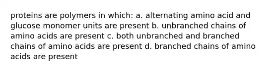 proteins are polymers in which: a. alternating amino acid and glucose monomer units are present b. unbranched chains of amino acids are present c. both unbranched and branched chains of amino acids are present d. branched chains of amino acids are present