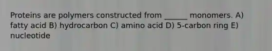 Proteins are polymers constructed from ______ monomers. A) fatty acid B) hydrocarbon C) amino acid D) 5-carbon ring E) nucleotide