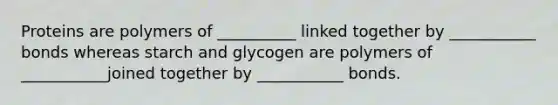 Proteins are polymers of __________ linked together by ___________ bonds whereas starch and glycogen are polymers of ___________joined together by ___________ bonds.