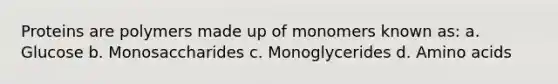 Proteins are polymers made up of monomers known as: a. Glucose b. Monosaccharides c. Monoglycerides d. Amino acids